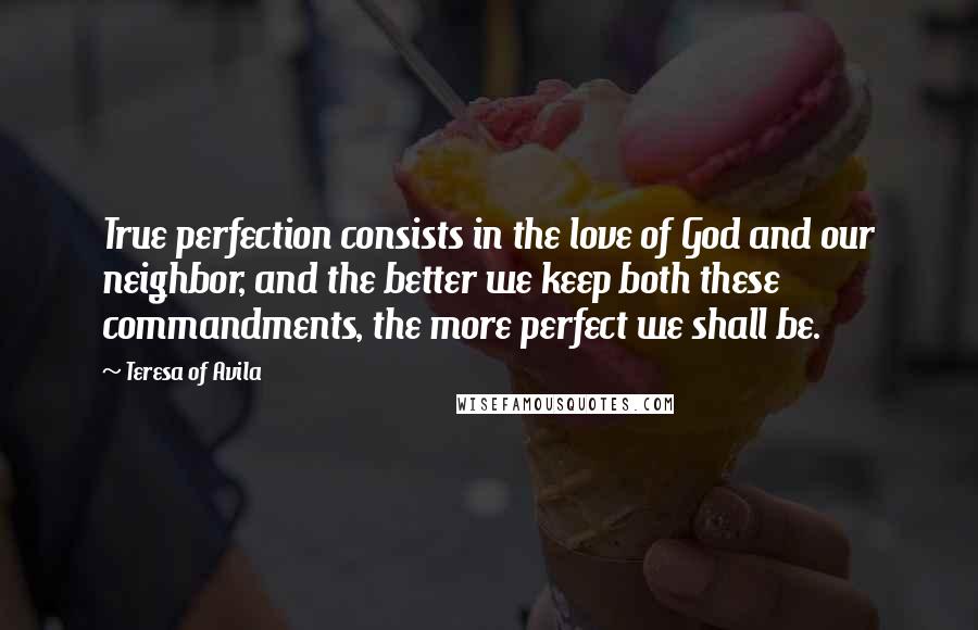 Teresa Of Avila Quotes: True perfection consists in the love of God and our neighbor, and the better we keep both these commandments, the more perfect we shall be.