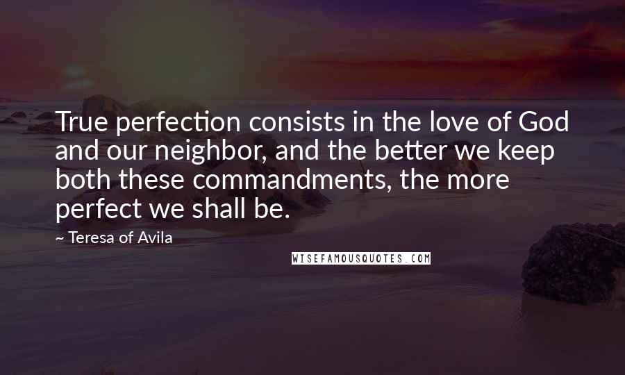 Teresa Of Avila Quotes: True perfection consists in the love of God and our neighbor, and the better we keep both these commandments, the more perfect we shall be.
