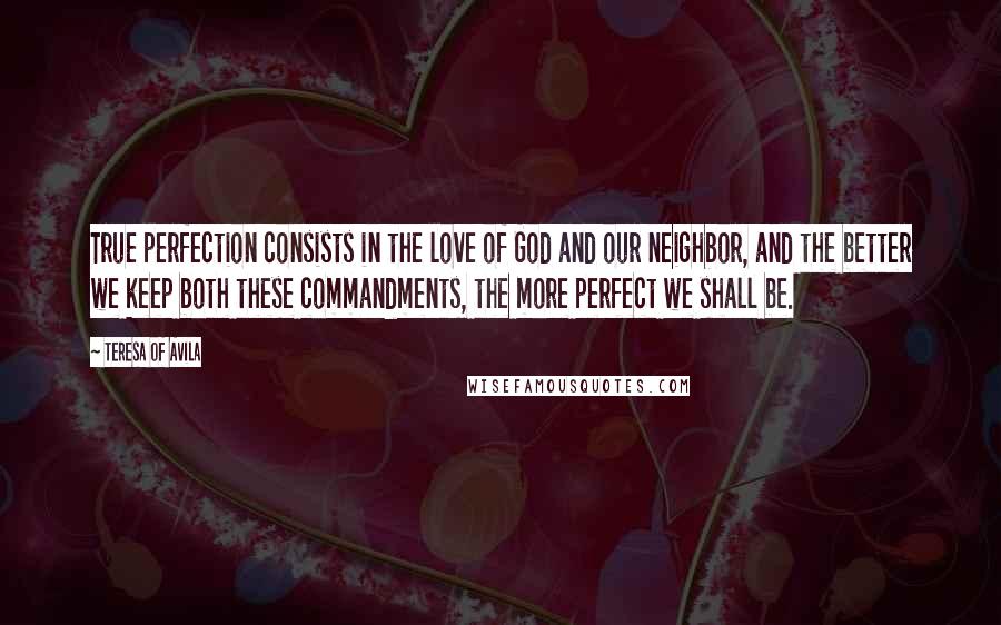 Teresa Of Avila Quotes: True perfection consists in the love of God and our neighbor, and the better we keep both these commandments, the more perfect we shall be.