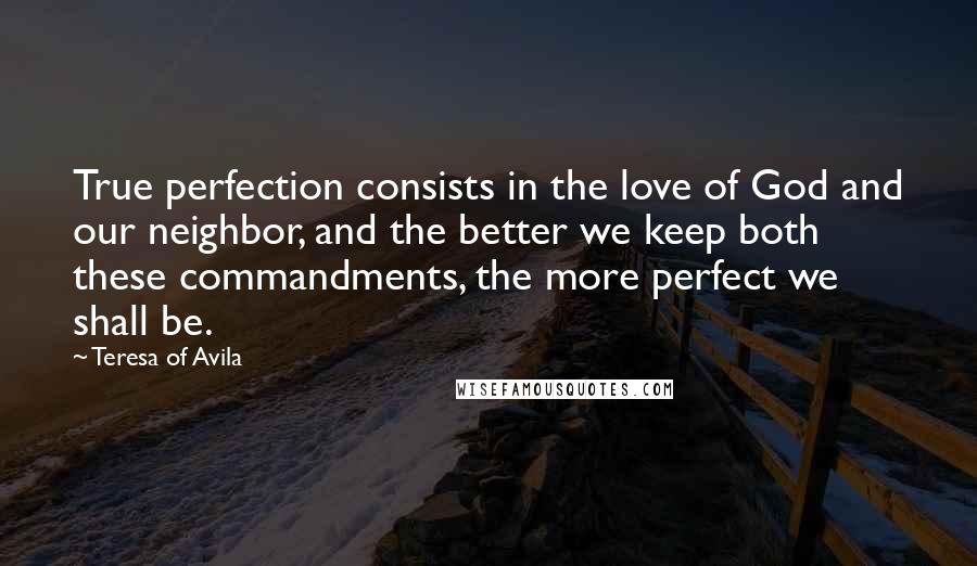 Teresa Of Avila Quotes: True perfection consists in the love of God and our neighbor, and the better we keep both these commandments, the more perfect we shall be.