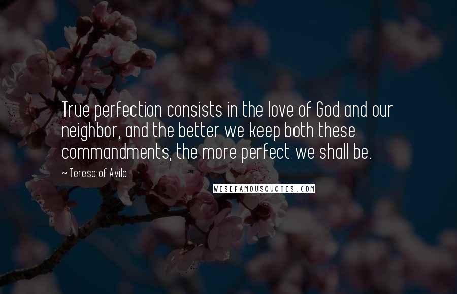 Teresa Of Avila Quotes: True perfection consists in the love of God and our neighbor, and the better we keep both these commandments, the more perfect we shall be.