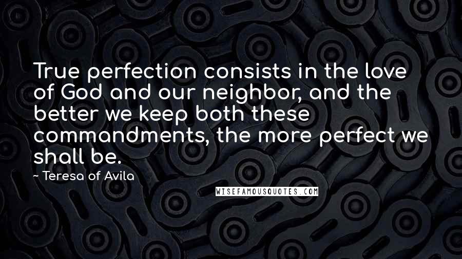 Teresa Of Avila Quotes: True perfection consists in the love of God and our neighbor, and the better we keep both these commandments, the more perfect we shall be.