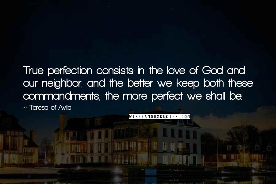 Teresa Of Avila Quotes: True perfection consists in the love of God and our neighbor, and the better we keep both these commandments, the more perfect we shall be.