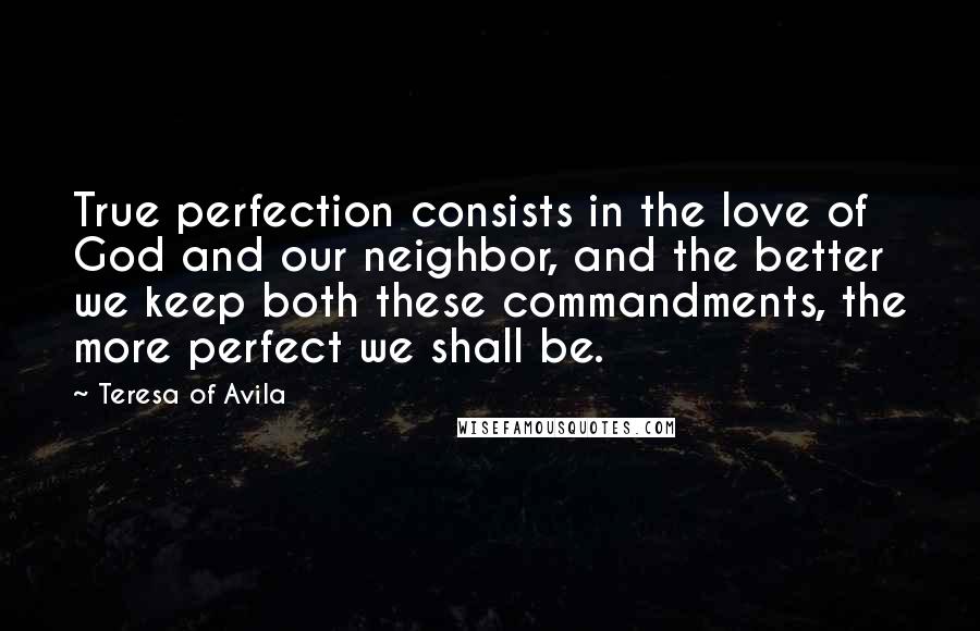 Teresa Of Avila Quotes: True perfection consists in the love of God and our neighbor, and the better we keep both these commandments, the more perfect we shall be.