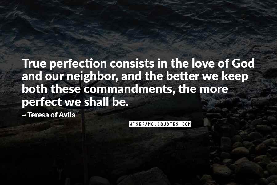 Teresa Of Avila Quotes: True perfection consists in the love of God and our neighbor, and the better we keep both these commandments, the more perfect we shall be.