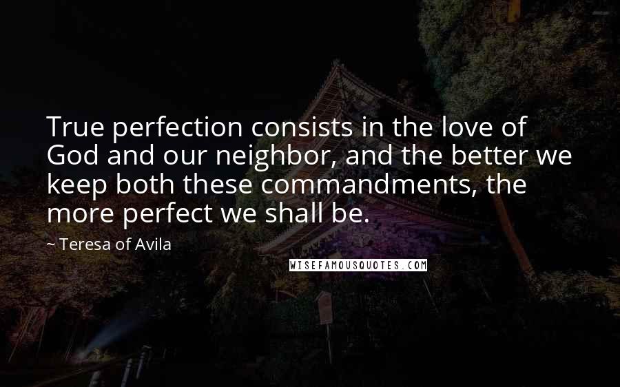 Teresa Of Avila Quotes: True perfection consists in the love of God and our neighbor, and the better we keep both these commandments, the more perfect we shall be.