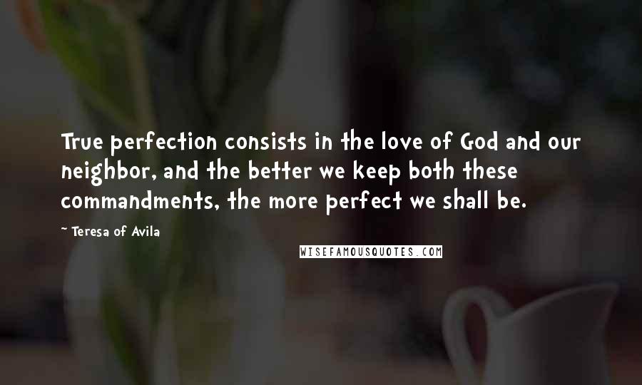 Teresa Of Avila Quotes: True perfection consists in the love of God and our neighbor, and the better we keep both these commandments, the more perfect we shall be.