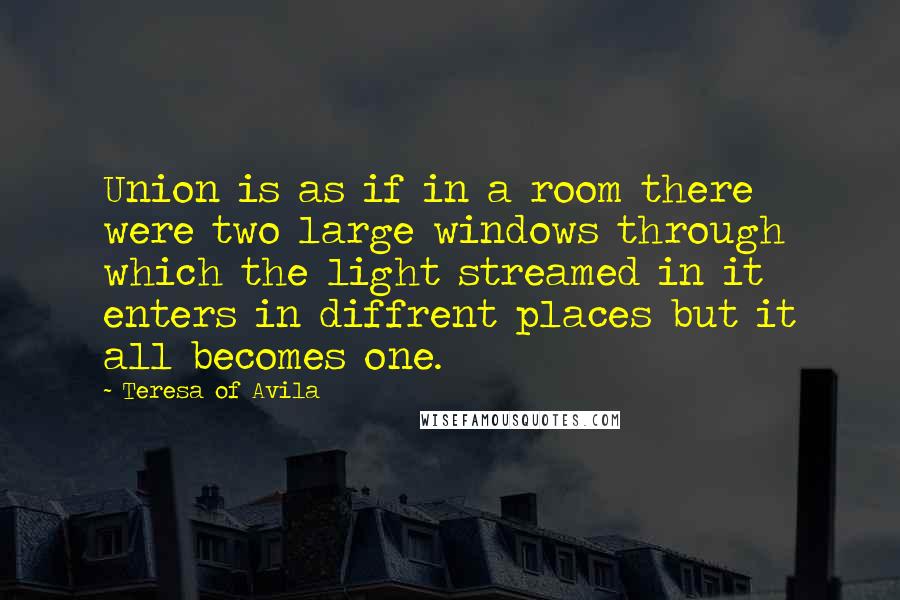 Teresa Of Avila Quotes: Union is as if in a room there were two large windows through which the light streamed in it enters in diffrent places but it all becomes one.