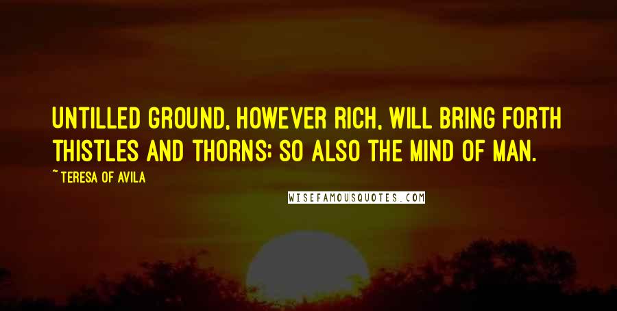 Teresa Of Avila Quotes: Untilled ground, however rich, will bring forth thistles and thorns; so also the mind of man.