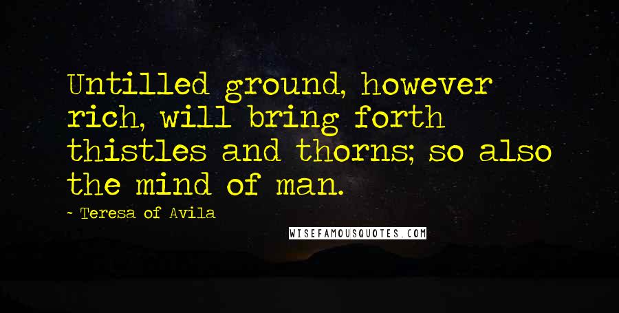 Teresa Of Avila Quotes: Untilled ground, however rich, will bring forth thistles and thorns; so also the mind of man.