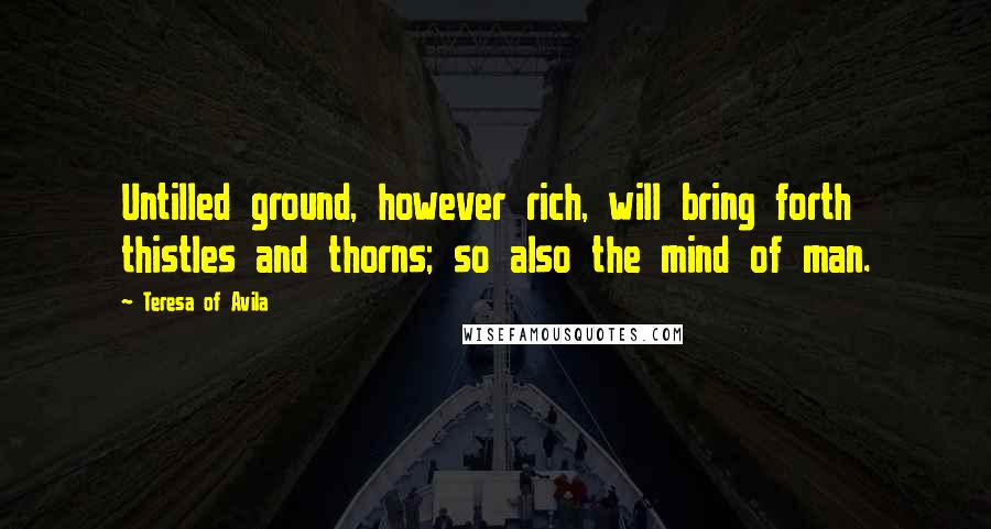 Teresa Of Avila Quotes: Untilled ground, however rich, will bring forth thistles and thorns; so also the mind of man.