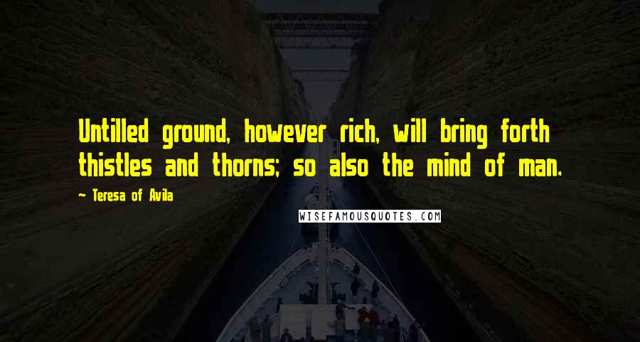 Teresa Of Avila Quotes: Untilled ground, however rich, will bring forth thistles and thorns; so also the mind of man.