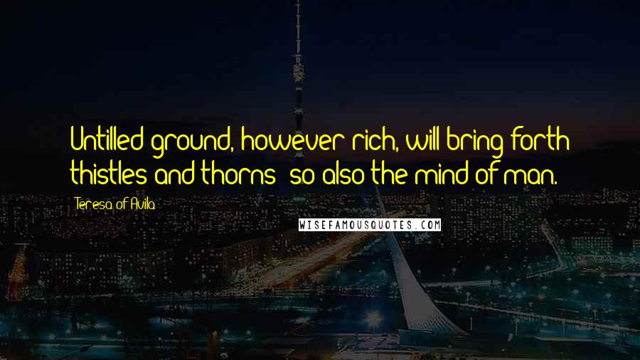 Teresa Of Avila Quotes: Untilled ground, however rich, will bring forth thistles and thorns; so also the mind of man.