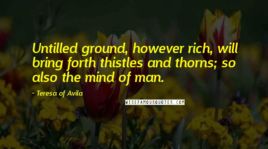 Teresa Of Avila Quotes: Untilled ground, however rich, will bring forth thistles and thorns; so also the mind of man.