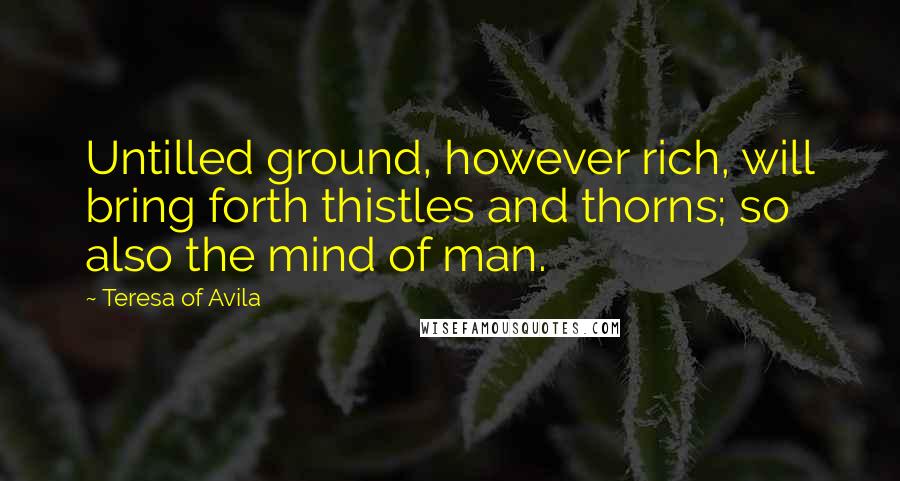 Teresa Of Avila Quotes: Untilled ground, however rich, will bring forth thistles and thorns; so also the mind of man.