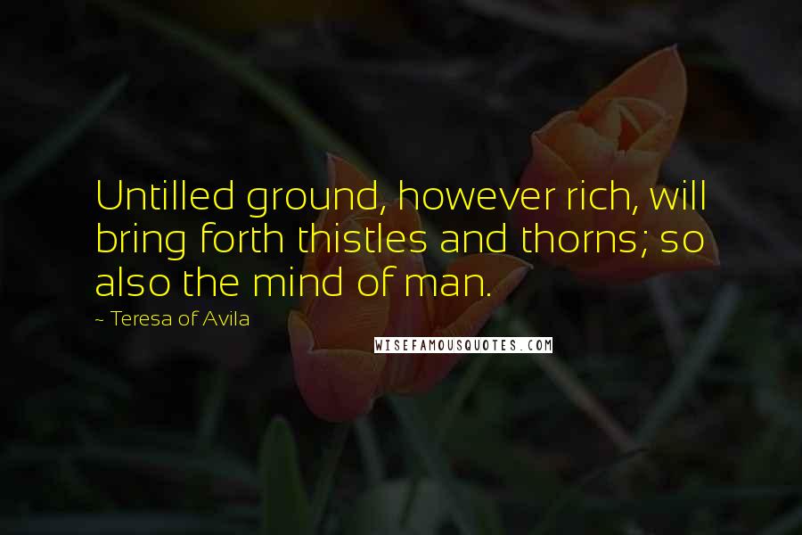 Teresa Of Avila Quotes: Untilled ground, however rich, will bring forth thistles and thorns; so also the mind of man.