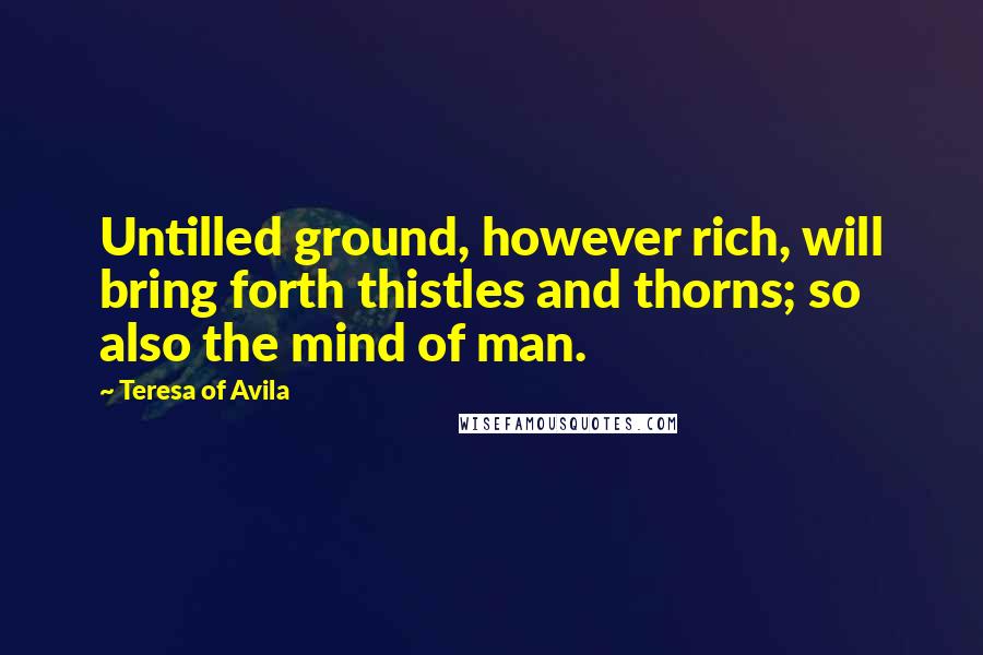 Teresa Of Avila Quotes: Untilled ground, however rich, will bring forth thistles and thorns; so also the mind of man.