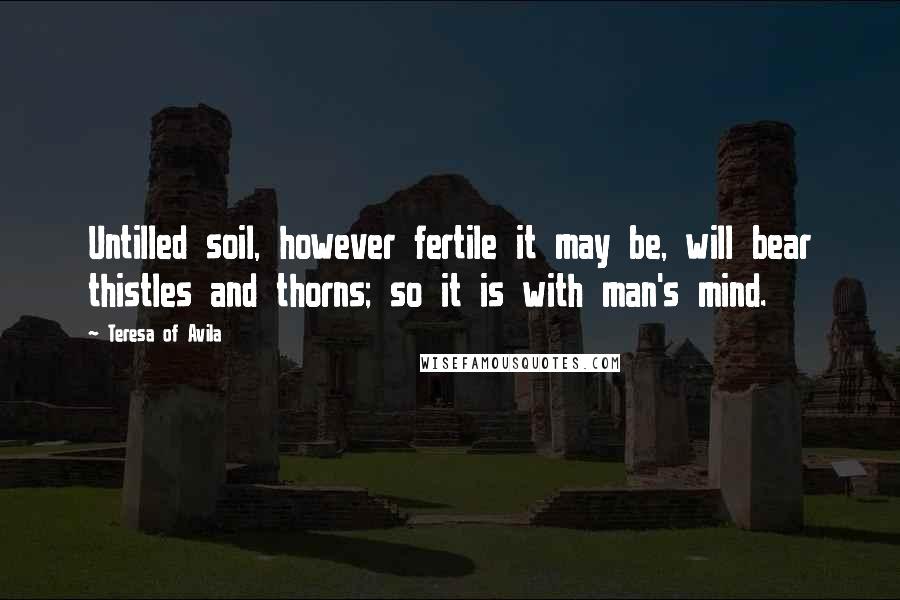 Teresa Of Avila Quotes: Untilled soil, however fertile it may be, will bear thistles and thorns; so it is with man's mind.