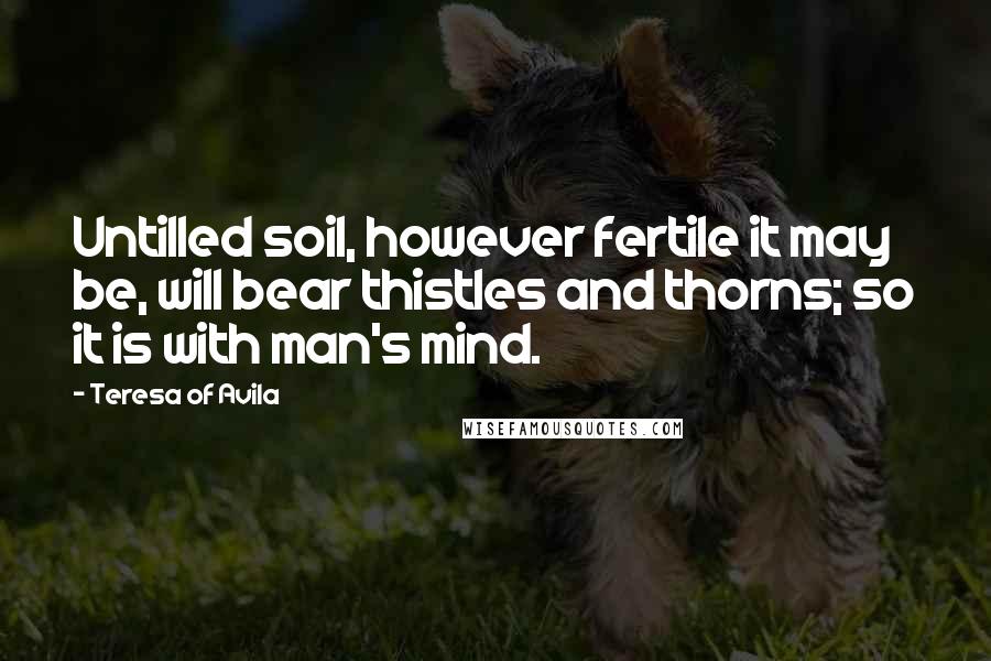 Teresa Of Avila Quotes: Untilled soil, however fertile it may be, will bear thistles and thorns; so it is with man's mind.