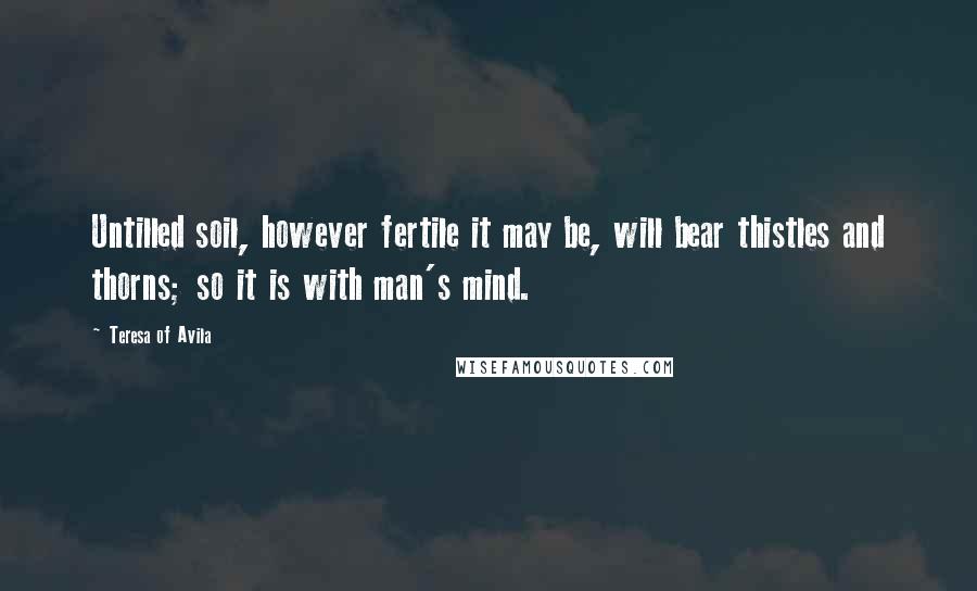Teresa Of Avila Quotes: Untilled soil, however fertile it may be, will bear thistles and thorns; so it is with man's mind.