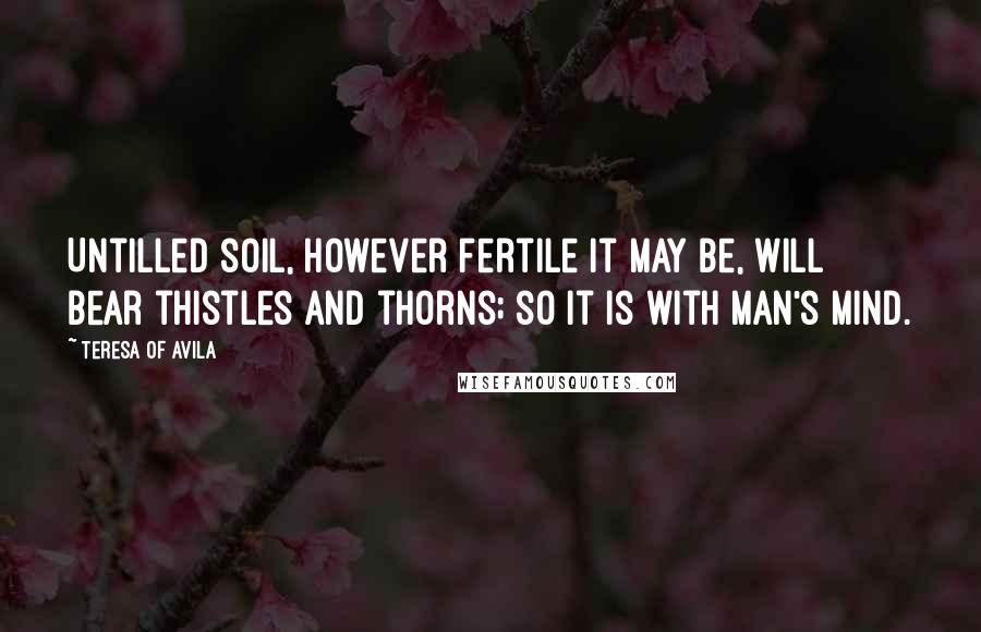 Teresa Of Avila Quotes: Untilled soil, however fertile it may be, will bear thistles and thorns; so it is with man's mind.