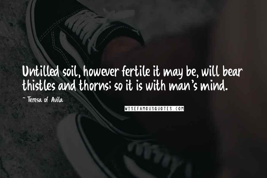 Teresa Of Avila Quotes: Untilled soil, however fertile it may be, will bear thistles and thorns; so it is with man's mind.