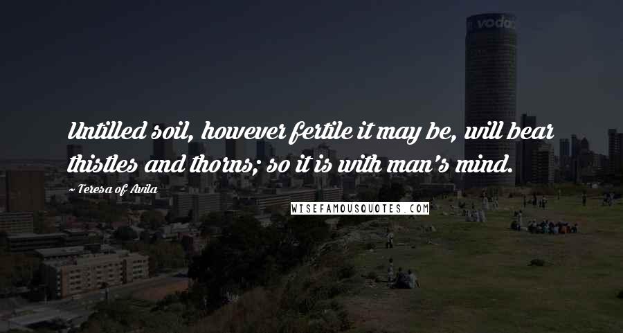 Teresa Of Avila Quotes: Untilled soil, however fertile it may be, will bear thistles and thorns; so it is with man's mind.