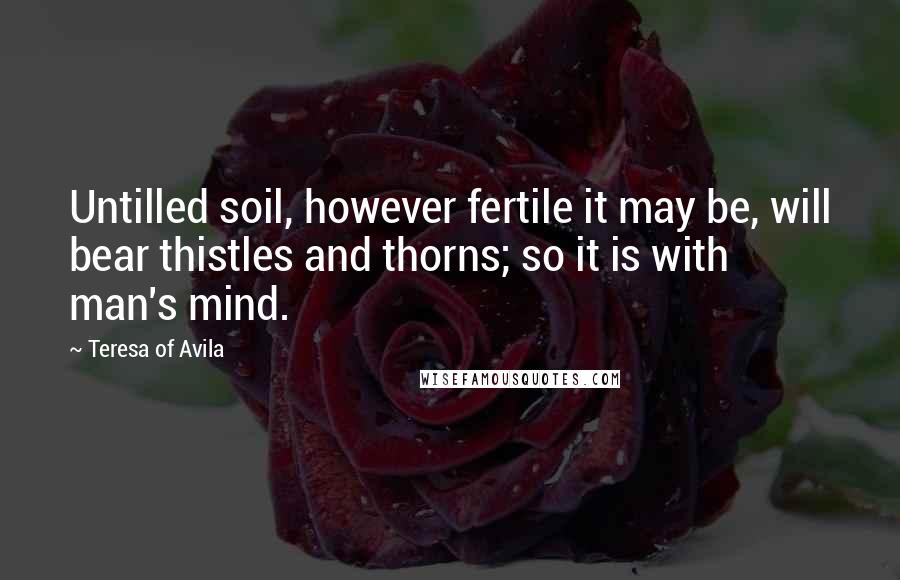 Teresa Of Avila Quotes: Untilled soil, however fertile it may be, will bear thistles and thorns; so it is with man's mind.