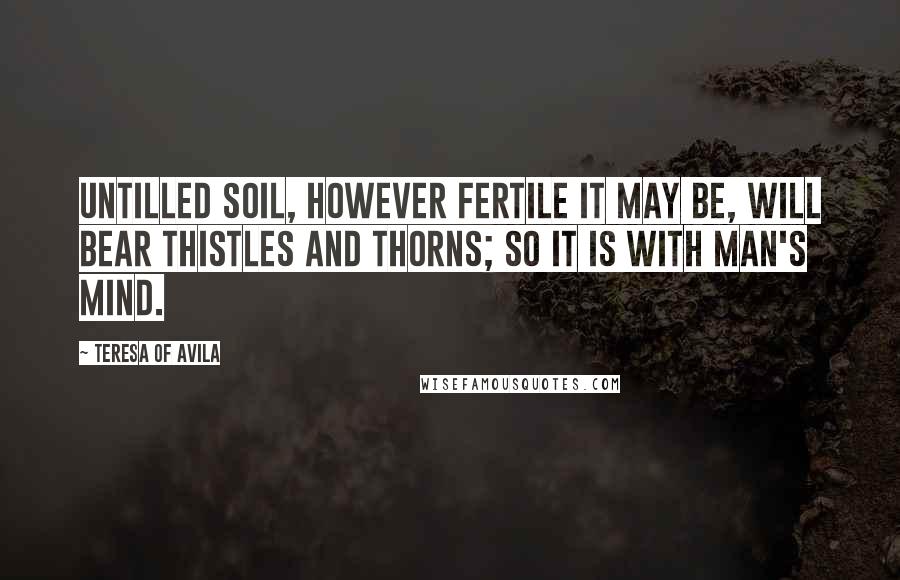 Teresa Of Avila Quotes: Untilled soil, however fertile it may be, will bear thistles and thorns; so it is with man's mind.