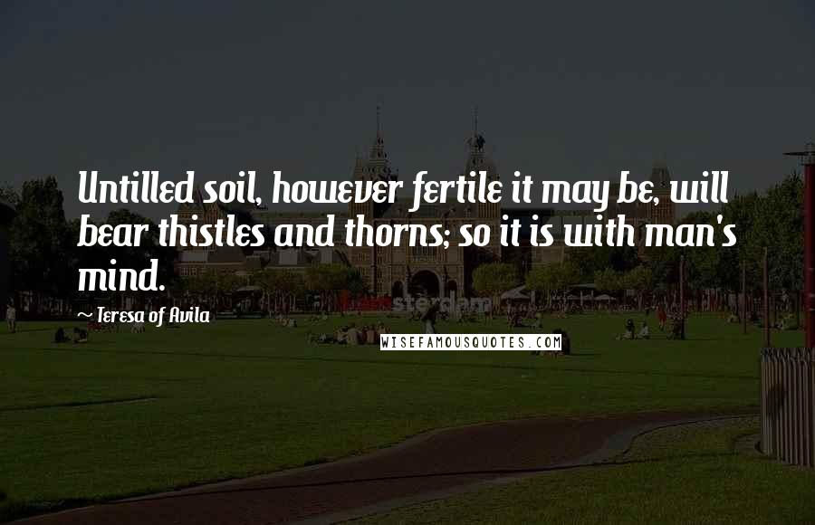 Teresa Of Avila Quotes: Untilled soil, however fertile it may be, will bear thistles and thorns; so it is with man's mind.