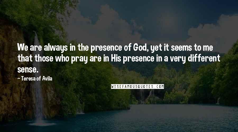 Teresa Of Avila Quotes: We are always in the presence of God, yet it seems to me that those who pray are in His presence in a very different sense.