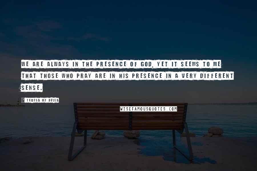 Teresa Of Avila Quotes: We are always in the presence of God, yet it seems to me that those who pray are in His presence in a very different sense.