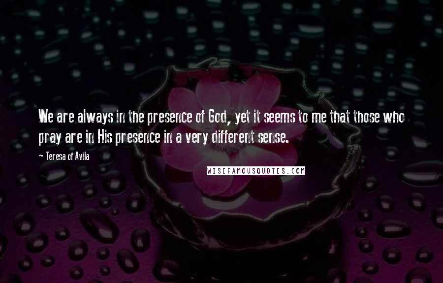 Teresa Of Avila Quotes: We are always in the presence of God, yet it seems to me that those who pray are in His presence in a very different sense.