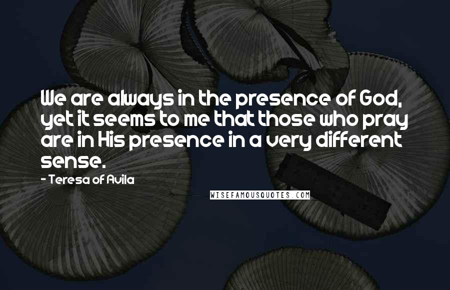 Teresa Of Avila Quotes: We are always in the presence of God, yet it seems to me that those who pray are in His presence in a very different sense.