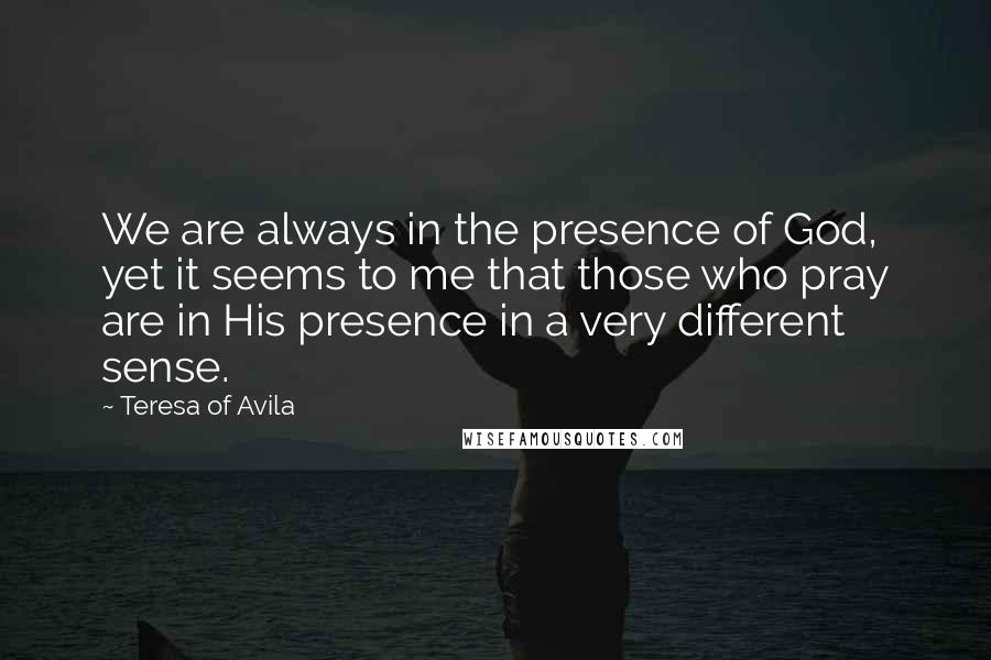 Teresa Of Avila Quotes: We are always in the presence of God, yet it seems to me that those who pray are in His presence in a very different sense.