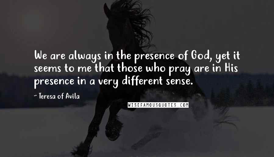 Teresa Of Avila Quotes: We are always in the presence of God, yet it seems to me that those who pray are in His presence in a very different sense.