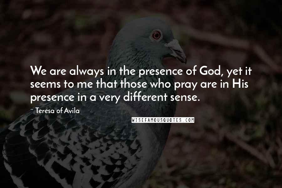 Teresa Of Avila Quotes: We are always in the presence of God, yet it seems to me that those who pray are in His presence in a very different sense.