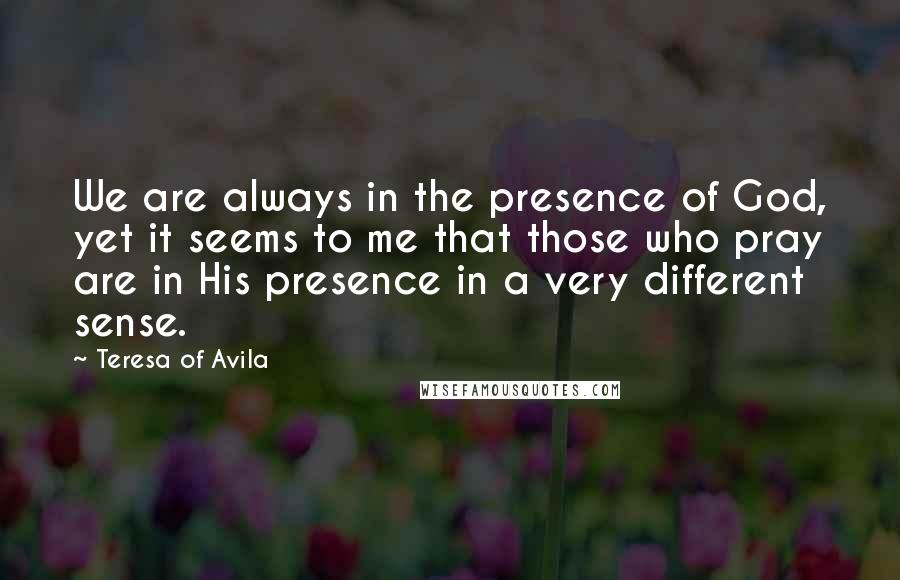 Teresa Of Avila Quotes: We are always in the presence of God, yet it seems to me that those who pray are in His presence in a very different sense.