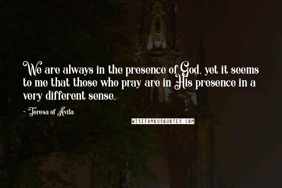 Teresa Of Avila Quotes: We are always in the presence of God, yet it seems to me that those who pray are in His presence in a very different sense.