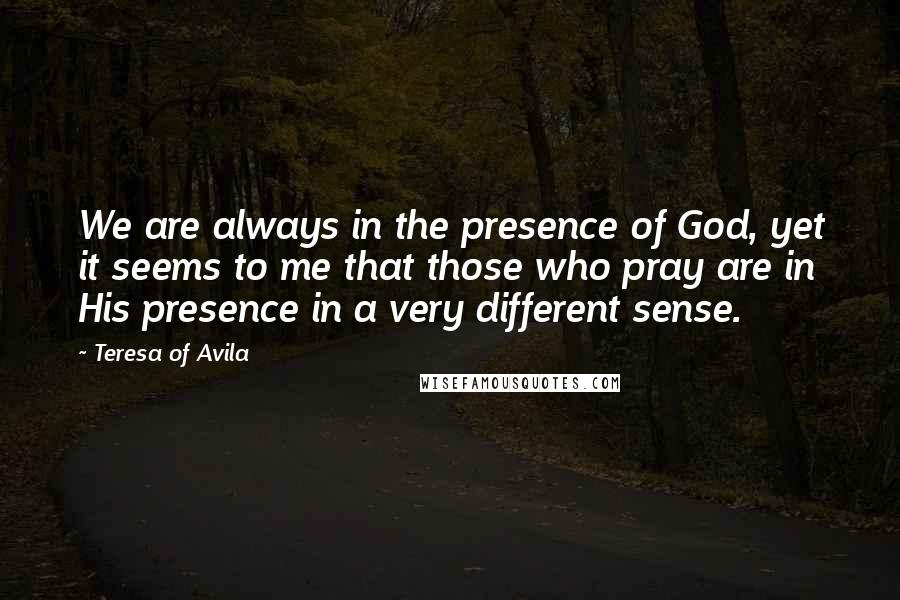 Teresa Of Avila Quotes: We are always in the presence of God, yet it seems to me that those who pray are in His presence in a very different sense.