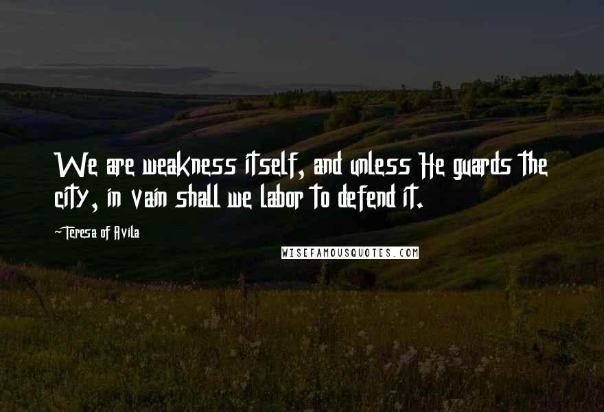 Teresa Of Avila Quotes: We are weakness itself, and unless He guards the city, in vain shall we labor to defend it.