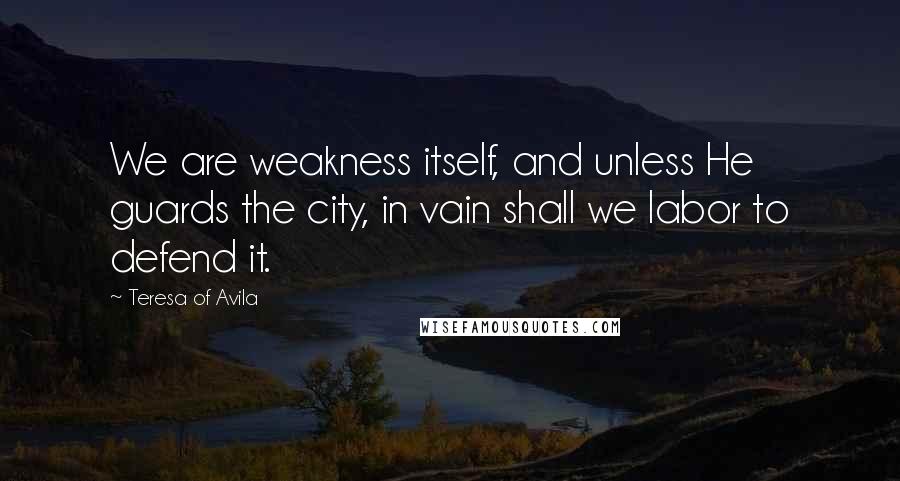 Teresa Of Avila Quotes: We are weakness itself, and unless He guards the city, in vain shall we labor to defend it.