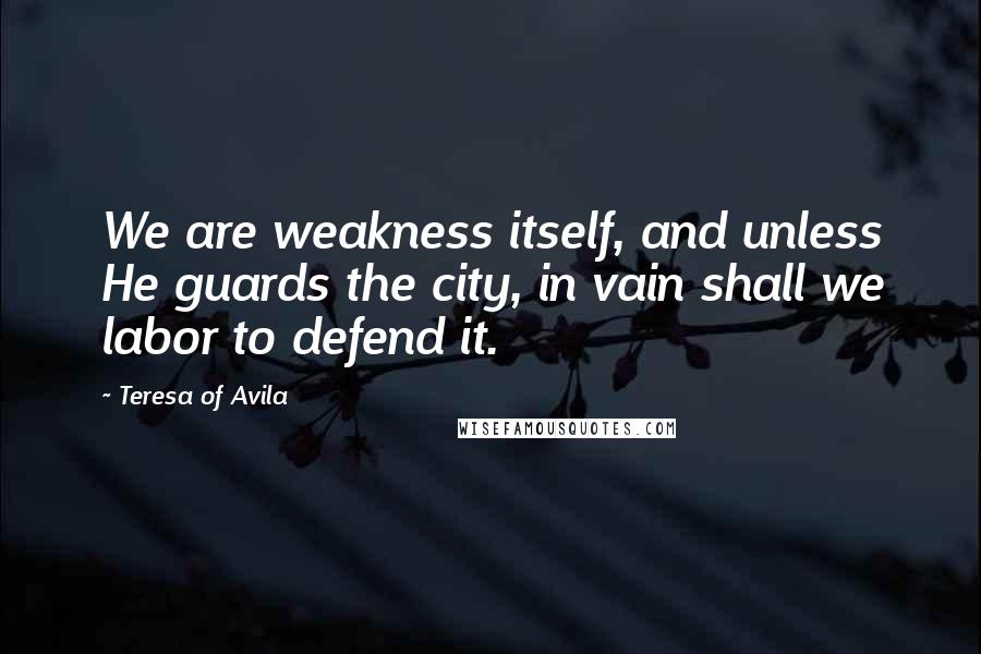 Teresa Of Avila Quotes: We are weakness itself, and unless He guards the city, in vain shall we labor to defend it.