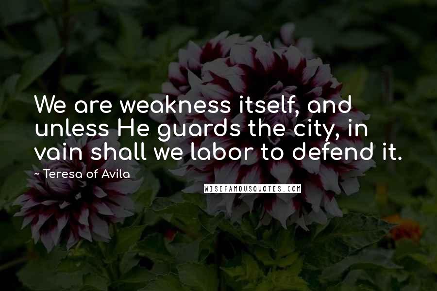 Teresa Of Avila Quotes: We are weakness itself, and unless He guards the city, in vain shall we labor to defend it.