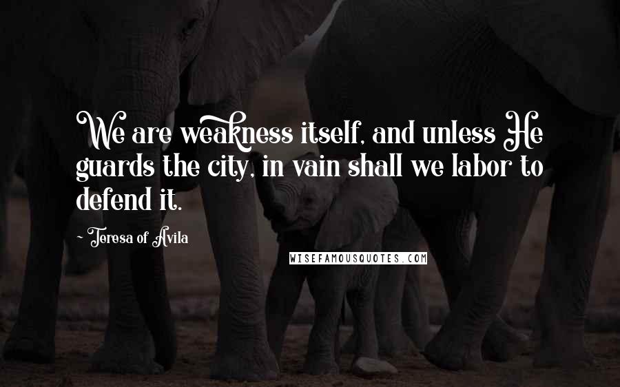 Teresa Of Avila Quotes: We are weakness itself, and unless He guards the city, in vain shall we labor to defend it.