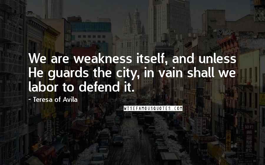 Teresa Of Avila Quotes: We are weakness itself, and unless He guards the city, in vain shall we labor to defend it.