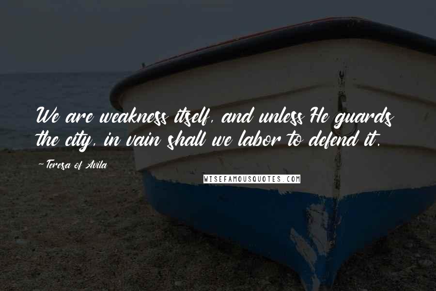 Teresa Of Avila Quotes: We are weakness itself, and unless He guards the city, in vain shall we labor to defend it.