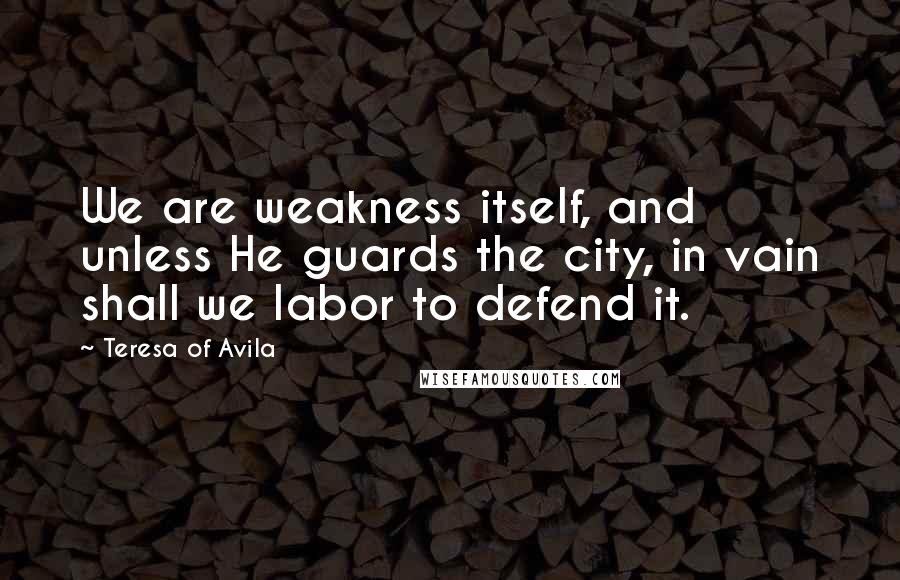 Teresa Of Avila Quotes: We are weakness itself, and unless He guards the city, in vain shall we labor to defend it.