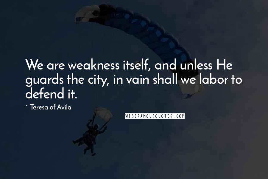 Teresa Of Avila Quotes: We are weakness itself, and unless He guards the city, in vain shall we labor to defend it.