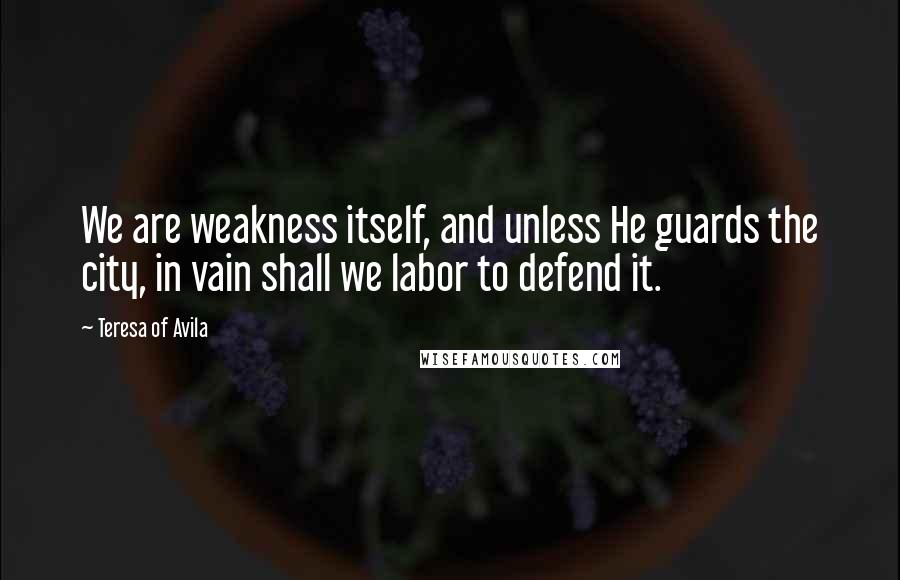 Teresa Of Avila Quotes: We are weakness itself, and unless He guards the city, in vain shall we labor to defend it.